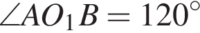 \angle A O_1 B = 120 в сте­пе­ни левая круг­лая скоб­ка \circ пра­вая круг­лая скоб­ка 