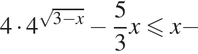4 умножить на 4 в степени левая круглая скобка корень из: начало аргумента: 3 минус x конец аргумента правая круглая скобка минус дробь: числитель: 5, знаменатель: 3 конец дроби x меньше или равно x минус