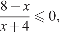  дробь: чис­ли­тель: 8 минус x, зна­ме­на­тель: x плюс 4 конец дроби мень­ше или равно 0, 
