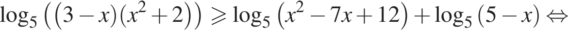 ло­га­рифм по ос­но­ва­нию 5 левая круг­лая скоб­ка левая круг­лая скоб­ка 3 минус x пра­вая круг­лая скоб­ка левая круг­лая скоб­ка x в квад­ра­те плюс 2 пра­вая круг­лая скоб­ка пра­вая круг­лая скоб­ка боль­ше или равно ло­га­рифм по ос­но­ва­нию 5 левая круг­лая скоб­ка x в квад­ра­те минус 7x плюс 12 пра­вая круг­лая скоб­ка плюс ло­га­рифм по ос­но­ва­нию 5 левая круг­лая скоб­ка 5 минус x пра­вая круг­лая скоб­ка рав­но­силь­но 
