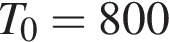 T_0 = 800