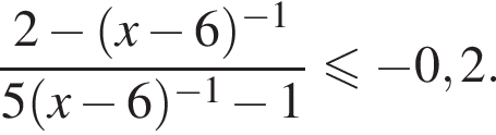 дробь: числитель: 2 минус левая круглая скобка x минус 6 правая круглая скобка в степени левая круглая скобка минус 1 правая круглая скобка , знаменатель: 5 левая круглая скобка x минус 6 правая круглая скобка в степени левая круглая скобка минус 1 правая круглая скобка минус 1 конец дроби меньше или равно минус 0,2.