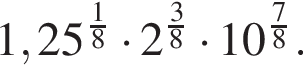 1,25 в сте­пе­ни левая круг­лая скоб­ка дробь: чис­ли­тель: 1, зна­ме­на­тель: 8 конец дроби пра­вая круг­лая скоб­ка умно­жить на 2 в сте­пе­ни левая круг­лая скоб­ка дробь: чис­ли­тель: 3, зна­ме­на­тель: 8 конец дроби пра­вая круг­лая скоб­ка умно­жить на 10 в сте­пе­ни левая круг­лая скоб­ка дробь: чис­ли­тель: 7, зна­ме­на­тель: 8 конец дроби пра­вая круг­лая скоб­ка . 