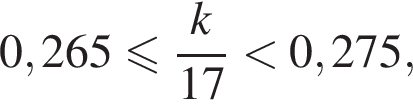 0,265 мень­ше или равно дробь: чис­ли­тель: k, зна­ме­на­тель: 17 конец дроби мень­ше 0,275, 