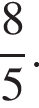  дробь: чис­ли­тель: 8, зна­ме­на­тель: 5 конец дроби . 