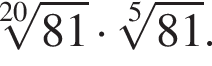  ко­рень 20 сте­пе­ни из: на­ча­ло ар­гу­мен­та: 81 конец ар­гу­мен­та умно­жить на ко­рень 5 сте­пе­ни из: на­ча­ло ар­гу­мен­та: 81 конец ар­гу­мен­та .