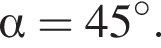  альфа = 45 гра­ду­сов.
