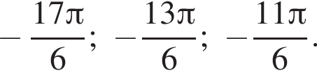  минус дробь: чис­ли­тель: 17 Пи , зна­ме­на­тель: 6 конец дроби ; минус дробь: чис­ли­тель: 13 Пи , зна­ме­на­тель: 6 конец дроби ; минус дробь: чис­ли­тель: 11 Пи , зна­ме­на­тель: 6 конец дроби . 