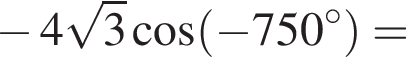  минус 4 ко­рень из: на­ча­ло ар­гу­мен­та: 3 конец ар­гу­мен­та ко­си­нус левая круг­лая скоб­ка минус 750 гра­ду­сов пра­вая круг­лая скоб­ка =