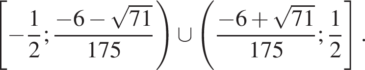  левая квад­рат­ная скоб­ка минус дробь: чис­ли­тель: 1, зна­ме­на­тель: 2 конец дроби ; дробь: чис­ли­тель: минус 6 минус ко­рень из: на­ча­ло ар­гу­мен­та: 71 конец ар­гу­мен­та , зна­ме­на­тель: 175 конец дроби пра­вая круг­лая скоб­ка \cup левая круг­лая скоб­ка дробь: чис­ли­тель: минус 6 плюс ко­рень из: на­ча­ло ар­гу­мен­та: 71 конец ар­гу­мен­та , зна­ме­на­тель: 175 конец дроби ; дробь: чис­ли­тель: 1, зна­ме­на­тель: 2 конец дроби пра­вая квад­рат­ная скоб­ка . 