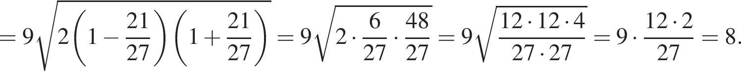 = 9 ко­рень из: на­ча­ло ар­гу­мен­та: 2 левая круг­лая скоб­ка 1 минус дробь: чис­ли­тель: 21, зна­ме­на­тель: 27 конец дроби конец ар­гу­мен­та пра­вая круг­лая скоб­ка левая круг­лая скоб­ка 1 плюс дробь: чис­ли­тель: 21, зна­ме­на­тель: 27 конец дроби пра­вая круг­лая скоб­ка } = 9 ко­рень из: на­ча­ло ар­гу­мен­та: 2 умно­жить на дробь: чис­ли­тель: 6, зна­ме­на­тель: 27 конец дроби умно­жить на дробь: чис­ли­тель: 48, зна­ме­на­тель: 27 конец дроби конец ар­гу­мен­та = 9 ко­рень из: на­ча­ло ар­гу­мен­та: дробь: чис­ли­тель: 12 умно­жить на 12 умно­жить на 4, зна­ме­на­тель: 27 умно­жить на 27 конец дроби конец ар­гу­мен­та = 9 умно­жить на дробь: чис­ли­тель: 12 умно­жить на 2, зна­ме­на­тель: 27 конец дроби = 8. 