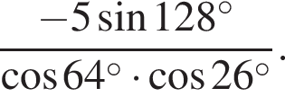  дробь: чис­ли­тель: минус 5 синус 128 в сте­пе­ни левая круг­лая скоб­ка \circ пра­вая круг­лая скоб­ка , зна­ме­на­тель: ко­си­нус 64 в сте­пе­ни левая круг­лая скоб­ка \circ пра­вая круг­лая скоб­ка умно­жить на ко­си­нус 26 в сте­пе­ни левая круг­лая скоб­ка \circ пра­вая круг­лая скоб­ка конец дроби . 