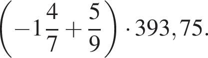  левая круг­лая скоб­ка минус целая часть: 1, дроб­ная часть: чис­ли­тель: 4, зна­ме­на­тель: 7 плюс дробь: чис­ли­тель: 5, зна­ме­на­тель: 9 конец дроби пра­вая круг­лая скоб­ка умно­жить на 393,75. 