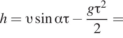 h= v синус альфа \tau минус дробь: чис­ли­тель: g\tau в квад­ра­те , зна­ме­на­тель: 2 конец дроби = 