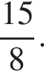  дробь: чис­ли­тель: 15, зна­ме­на­тель: 8 конец дроби . 