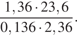  дробь: чис­ли­тель: 1,36 умно­жить на 23,6, зна­ме­на­тель: 0,136 умно­жить на 2,36 конец дроби . 