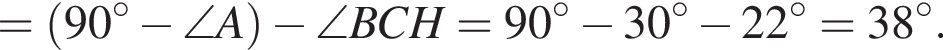 = левая круг­лая скоб­ка 90 гра­ду­сов минус \angle A пра­вая круг­лая скоб­ка минус \angle BCH = 90 гра­ду­сов минус 30 гра­ду­сов минус 22 гра­ду­сов = 38 гра­ду­сов.
