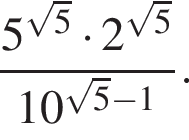  дробь: чис­ли­тель: 5 в сте­пе­ни левая круг­лая скоб­ка ко­рень из: на­ча­ло ар­гу­мен­та: 5 конец ар­гу­мен­та пра­вая круг­лая скоб­ка умно­жить на 2 в сте­пе­ни левая круг­лая скоб­ка ко­рень из: на­ча­ло ар­гу­мен­та: 5 конец ар­гу­мен­та пра­вая круг­лая скоб­ка , зна­ме­на­тель: 10 в сте­пе­ни левая круг­лая скоб­ка ко­рень из: на­ча­ло ар­гу­мен­та: 5 конец ар­гу­мен­та минус 1 пра­вая круг­лая скоб­ка конец дроби . 