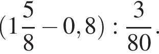  левая круг­лая скоб­ка целая часть: 1, дроб­ная часть: чис­ли­тель: 5, зна­ме­на­тель: 8 минус 0,8 пра­вая круг­лая скоб­ка : дробь: чис­ли­тель: 3, зна­ме­на­тель: 80 конец дроби . 
