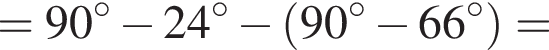 = 90 гра­ду­сов минус 24 гра­ду­сов минус левая круг­лая скоб­ка 90 гра­ду­сов минус 66 гра­ду­сов пра­вая круг­лая скоб­ка =