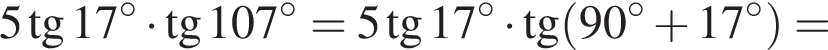 5 тан­генс 17 гра­ду­сов умно­жить на тан­генс 107 гра­ду­сов =5 тан­генс 17 гра­ду­сов умно­жить на тан­генс левая круг­лая скоб­ка 90 гра­ду­сов плюс 17 гра­ду­сов пра­вая круг­лая скоб­ка =