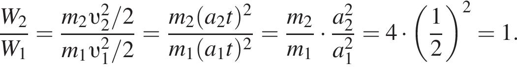 дробь: числитель: W_2, знаменатель: W_1 конец дроби = дробь: числитель: m_2 v _2 в квадрате /2, знаменатель: m_1 v _1 в квадрате /2 конец дроби = дробь: числитель: m_2 левая круглая скобка a_2t правая круглая скобка в квадрате , знаменатель: m_1 левая круглая скобка a_1t правая круглая скобка в квадрате конец дроби = дробь: числитель: m_2, знаменатель: m_1 конец дроби умножить на дробь: числитель: a_2 в квадрате , знаменатель: a_1 в квадрате конец дроби =4 умножить на левая круглая скобка дробь: числитель: 1, знаменатель: 2 конец дроби правая круглая скобка в квадрате =1.