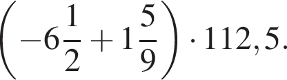  левая круг­лая скоб­ка минус целая часть: 6, дроб­ная часть: чис­ли­тель: 1, зна­ме­на­тель: 2 плюс целая часть: 1, дроб­ная часть: чис­ли­тель: 5, зна­ме­на­тель: 9 пра­вая круг­лая скоб­ка умно­жить на 112,5.