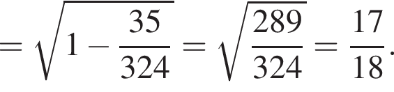= ко­рень из: на­ча­ло ар­гу­мен­та: 1 минус дробь: чис­ли­тель: 35, зна­ме­на­тель: 324 конец дроби конец ар­гу­мен­та = ко­рень из: на­ча­ло ар­гу­мен­та: дробь: чис­ли­тель: 289, зна­ме­на­тель: 324 конец дроби конец ар­гу­мен­та = дробь: чис­ли­тель: 17, зна­ме­на­тель: 18 конец дроби . 