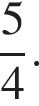  дробь: чис­ли­тель: 5, зна­ме­на­тель: 4 конец дроби .