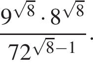 дробь: чис­ли­тель: 9 в сте­пе­ни левая круг­лая скоб­ка ко­рень из: на­ча­ло ар­гу­мен­та: 8 конец ар­гу­мен­та пра­вая круг­лая скоб­ка умно­жить на 8 в сте­пе­ни левая круг­лая скоб­ка ко­рень из: на­ча­ло ар­гу­мен­та: 8 конец ар­гу­мен­та пра­вая круг­лая скоб­ка , зна­ме­на­тель: 72 в сте­пе­ни левая круг­лая скоб­ка ко­рень из: на­ча­ло ар­гу­мен­та: 8 конец ар­гу­мен­та минус 1 пра­вая круг­лая скоб­ка конец дроби . 