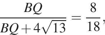 дробь: числитель: BQ, знаменатель: BQ плюс 4 корень из: начало аргумента: 13 конец аргумента конец дроби = дробь: числитель: 8, знаменатель: 18 конец дроби ,