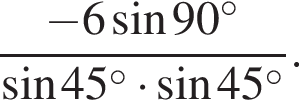  дробь: чис­ли­тель: минус 6 синус 90 в сте­пе­ни левая круг­лая скоб­ка \circ пра­вая круг­лая скоб­ка , зна­ме­на­тель: синус 45 в сте­пе­ни левая круг­лая скоб­ка \circ пра­вая круг­лая скоб­ка умно­жить на синус 45 в сте­пе­ни левая круг­лая скоб­ка \circ пра­вая круг­лая скоб­ка конец дроби . 