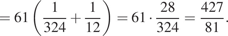 = 61 левая круг­лая скоб­ка дробь: чис­ли­тель: 1, зна­ме­на­тель: 324 конец дроби плюс дробь: чис­ли­тель: 1, зна­ме­на­тель: 12 конец дроби пра­вая круг­лая скоб­ка = 61 умно­жить на дробь: чис­ли­тель: 28, зна­ме­на­тель: 324 конец дроби = дробь: чис­ли­тель: 427, зна­ме­на­тель: 81 конец дроби . 