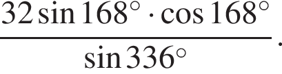  дробь: чис­ли­тель: 32 синус 168 гра­ду­сов умно­жить на ко­си­нус 168 гра­ду­сов, зна­ме­на­тель: синус 336 гра­ду­сов конец дроби . 