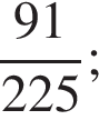  дробь: чис­ли­тель: 91, зна­ме­на­тель: 225 конец дроби ; 