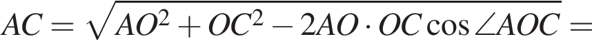  AC = ко­рень из: на­ча­ло ар­гу­мен­та: AO в квад­ра­те плюс OC в квад­ра­те минус 2AO умно­жить на OC ко­си­нус \angle AOC конец ар­гу­мен­та =