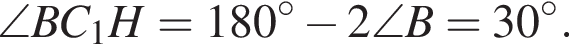 \angle BC_1H=180 гра­ду­сов минус 2\angle B=30 гра­ду­сов.