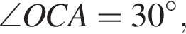 \angle OCA=30 гра­ду­сов,