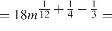 =18m в сте­пе­ни левая круг­лая скоб­ка дробь: чис­ли­тель: 1, зна­ме­на­тель: 12 конец дроби плюс дробь: чис­ли­тель: 1, зна­ме­на­тель: 4 конец дроби минус дробь: чис­ли­тель: 1, зна­ме­на­тель: 3 конец дроби пра­вая круг­лая скоб­ка = 