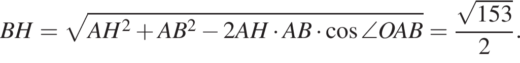 BH= ко­рень из: на­ча­ло ар­гу­мен­та: AH в квад­ра­те плюс AB в квад­ра­те минус 2AH умно­жить на AB умно­жить на ко­си­нус \angle OAB конец ар­гу­мен­та = дробь: чис­ли­тель: ко­рень из: на­ча­ло ар­гу­мен­та: 153 конец ар­гу­мен­та , зна­ме­на­тель: 2 конец дроби . 