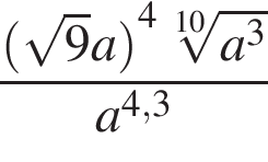  дробь: чис­ли­тель: левая круг­лая скоб­ка ко­рень из: на­ча­ло ар­гу­мен­та: 9 конец ар­гу­мен­та a пра­вая круг­лая скоб­ка в сте­пе­ни левая круг­лая скоб­ка 4 пра­вая круг­лая скоб­ка ко­рень 10 сте­пе­ни из: на­ча­ло ар­гу­мен­та: a в сте­пе­ни левая круг­лая скоб­ка 3 конец ар­гу­мен­та пра­вая круг­лая скоб­ка , зна­ме­на­тель: a в сте­пе­ни левая круг­лая скоб­ка 4,3 пра­вая круг­лая скоб­ка конец дроби 