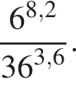  дробь: чис­ли­тель: 6 в сте­пе­ни левая круг­лая скоб­ка 8,2 пра­вая круг­лая скоб­ка , зна­ме­на­тель: 36 в сте­пе­ни левая круг­лая скоб­ка 3,6 пра­вая круг­лая скоб­ка конец дроби . 