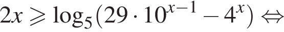 2x больше или равно логарифм по основанию 5 левая круглая скобка 29 умножить на 10 в степени левая круглая скобка x минус 1 правая круглая скобка минус 4 в степени x правая круглая скобка равносильно