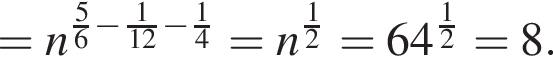 =n в сте­пе­ни левая круг­лая скоб­ка дробь: чис­ли­тель: 5, зна­ме­на­тель: 6 конец дроби минус дробь: чис­ли­тель: 1, зна­ме­на­тель: 12 конец дроби минус дробь: чис­ли­тель: 1, зна­ме­на­тель: 4 конец дроби пра­вая круг­лая скоб­ка =n в сте­пе­ни левая круг­лая скоб­ка дробь: чис­ли­тель: 1, зна­ме­на­тель: 2 конец дроби пра­вая круг­лая скоб­ка =64 в сте­пе­ни левая круг­лая скоб­ка дробь: чис­ли­тель: 1, зна­ме­на­тель: 2 конец дроби пра­вая круг­лая скоб­ка =8. 