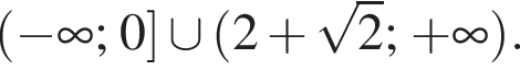  левая круг­лая скоб­ка минус бес­ко­неч­ность ; 0 пра­вая квад­рат­ная скоб­ка \cup левая круг­лая скоб­ка 2 плюс ко­рень из 2 ; плюс бес­ко­неч­ность пра­вая круг­лая скоб­ка . 