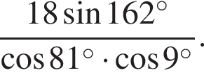  дробь: чис­ли­тель: 18 синус 162 в сте­пе­ни левая круг­лая скоб­ка \circ пра­вая круг­лая скоб­ка , зна­ме­на­тель: ко­си­нус 81 в сте­пе­ни левая круг­лая скоб­ка \circ пра­вая круг­лая скоб­ка умно­жить на ко­си­нус 9 в сте­пе­ни левая круг­лая скоб­ка \circ пра­вая круг­лая скоб­ка конец дроби . 
