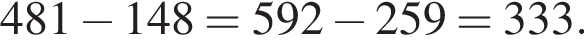 481 минус 148 = 592 минус 259 = 333.
