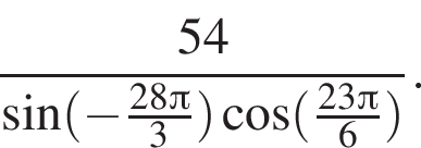  дробь: чис­ли­тель: 54, зна­ме­на­тель: синус левая круг­лая скоб­ка минус дробь: чис­ли­тель: 28 Пи , зна­ме­на­тель: 3 конец дроби пра­вая круг­лая скоб­ка ко­си­нус левая круг­лая скоб­ка дробь: чис­ли­тель: 23 Пи , зна­ме­на­тель: 6 конец дроби пра­вая круг­лая скоб­ка конец дроби . 