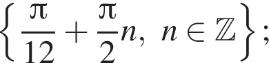  левая фи­гур­ная скоб­ка дробь: чис­ли­тель: Пи , зна­ме­на­тель: 12 конец дроби плюс дробь: чис­ли­тель: Пи , зна­ме­на­тель: 2 конец дроби n,n при­над­ле­жит Z пра­вая фи­гур­ная скоб­ка ; 