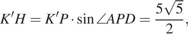 \quad K'H=K'P умно­жить на синус \angle APD= дробь: чис­ли­тель: 5 ко­рень из: на­ча­ло ар­гу­мен­та: 5 конец ар­гу­мен­та , зна­ме­на­тель: 2 конец дроби , 